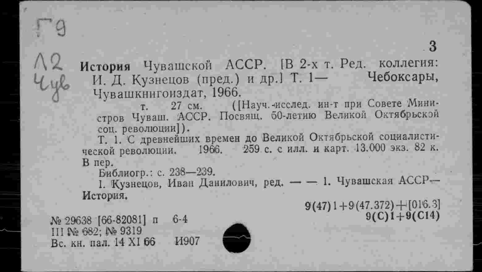 ﻿Л2
З
История Чувашской АССР. [В 2-х т. Ред. коллегия: И. Д. Кузнецов (пред.) и др.] T. 1— Чебоксары, Чувашкнигоиздат, 1966.
т. 27 см. ([Науч.-іисслед. ин-т при Совете Министров Чуваш. АССР. Посвящ. 60-летию Великой Октябрьской соц. революции]).
T. 1. С древнейших времен до Великой Октябрьской социалистической революции. 1966.	259 с. с илл. и карт. 13.000 экз. 82 к.
В пер.
Библиогр.: с. 23'8—239.
I. Кузнецов, Иван Данилович, ред.-------1. Чувашская АССР-
История.
№29638 [66-82081] п 6-4 111 № е»2; № 9319
Вс. кн. пал. 14 XI 66	И907

9(47) 1+9(47.372) + [016.3]
9(С)1+9(С14)